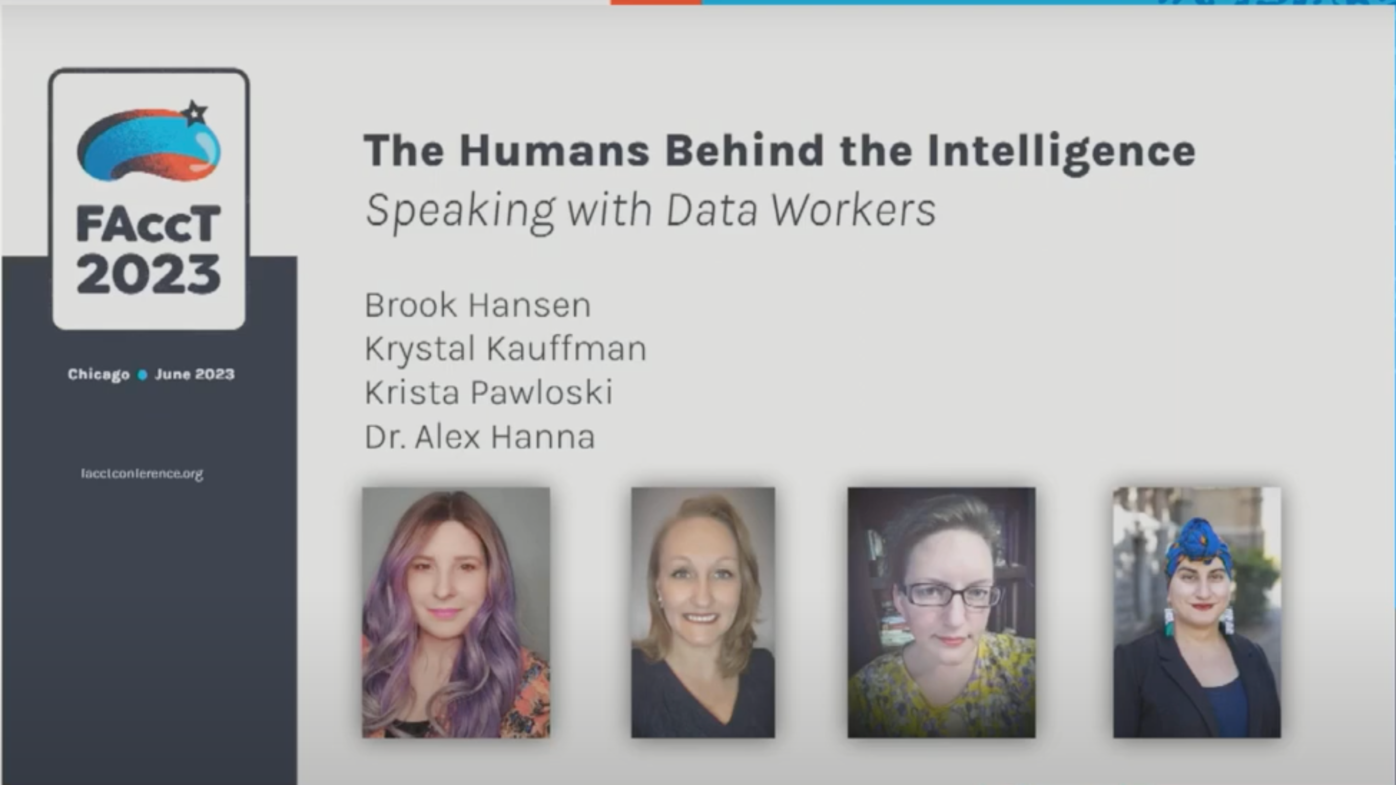 Screen capture of a presentation slide featuring the headline, "The Humans Behind the Intelligence: Speaking with Data Workers." The logo for FAccT is on the upper left, featuring a blue-striped oblong shape like a jellybean with a black five-pointed star on top. The names of the presenters are listed: Brook Hansen, Krystal Kauffman, Krista Pawloski and Dr. Alex Hanna. Small headshots of each person line the bottom. Brook Hansen: A white woman with long, lavender-colored hair looks at the camera. She is wearing a peach-colored shirt with a pattern of some kind. Krystal Kauffman: A white woman with medium-length blond hair. She is smiling and looking at the camera, and wears a black shirt. Krista Pawloski: A white woman with short brown hair looks at the camera. She is wearing glasses and a yellow patterned top. Alex Hanna: An Arab woman looks at the camera. She is wearing earrings, a blue headwrap, and a black blazer with blue shirt. She appears to be standing outside, with a wall and greenery in the background.
