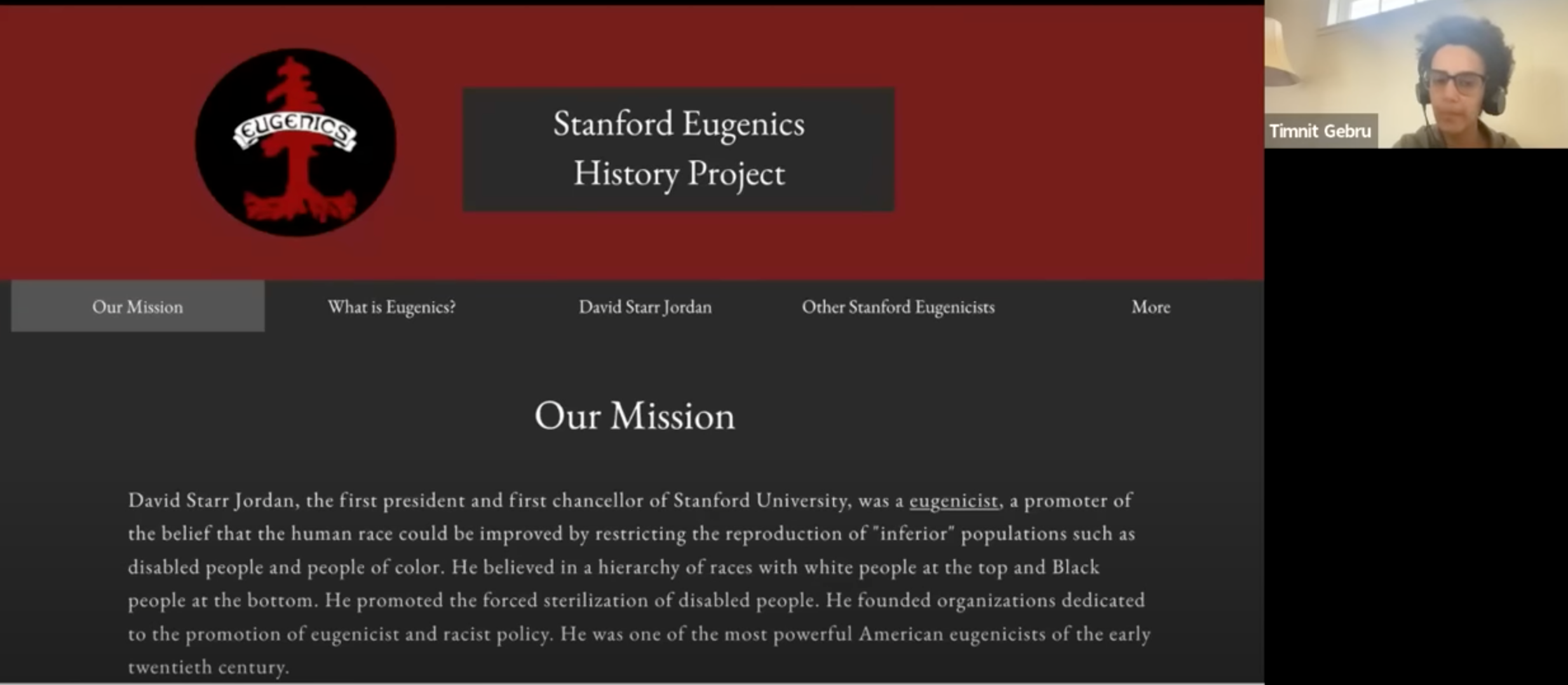 Screenshot of a Zoom lecture where the speaker's screen has been shared, currently showing a website for the Stanford Eugenics History Project. The website has a red header and a red and black logo of a tree with a banner across that says "EUGENICS." On a dark gray background, the text below the header reads, "Our Mission: David Starr Jordan, the first president and first chancellor of Stanford University, was a eugenicist, a promoter of the belief that the human race could be improved by restricting the reproduction of "inferior" populations such as disabled people and people of color." The text continues. On the right, a thumbnail image of Timnit speaking to her computer camera. The room behind her is off white and lit by daylight.